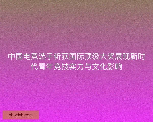 中国电竞选手斩获国际顶级大奖展现新时代青年竞技实力与文化影响